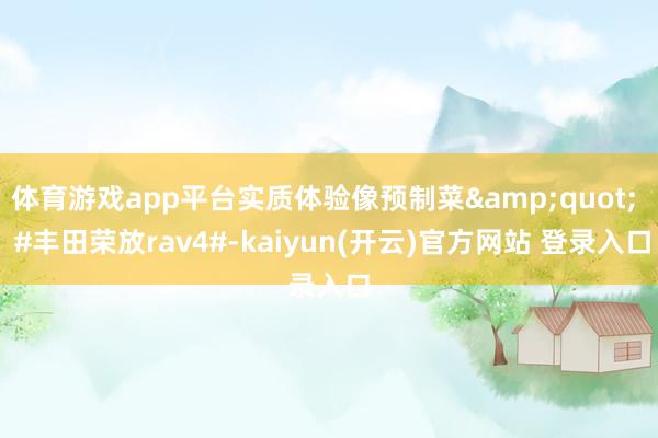 体育游戏app平台实质体验像预制菜&quot;  #丰田荣放rav4#-kaiyun(开云)官方网站 登录入口