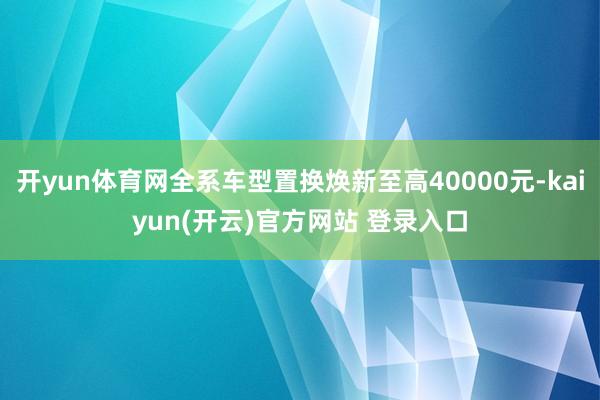 开yun体育网全系车型置换焕新至高40000元-kaiyun(开云)官方网站 登录入口
