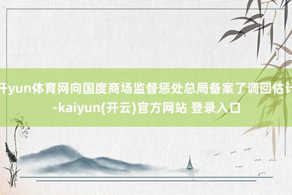 开yun体育网向国度商场监督惩处总局备案了调回估计-kaiyun(开云)官方网站 登录入口