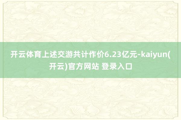 开云体育上述交游共计作价6.23亿元-kaiyun(开云)官方网站 登录入口