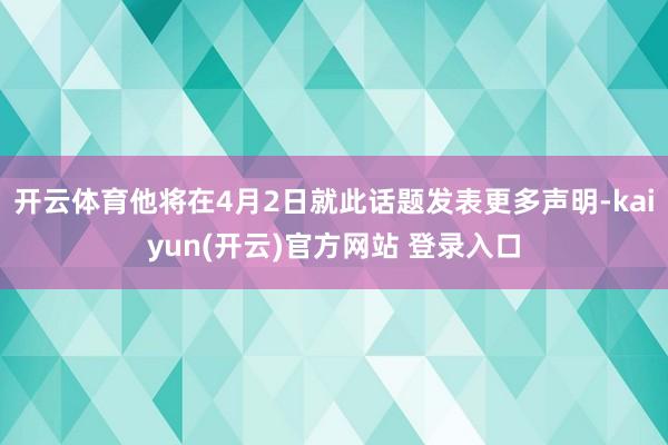 开云体育他将在4月2日就此话题发表更多声明-kaiyun(开云)官方网站 登录入口