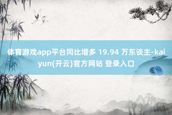 体育游戏app平台同比增多 19.94 万东谈主-kaiyun(开云)官方网站 登录入口