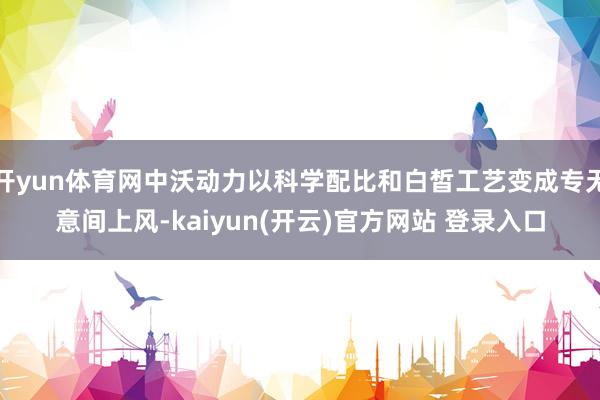 开yun体育网中沃动力以科学配比和白皙工艺变成专无意间上风-kaiyun(开云)官方网站 登录入口