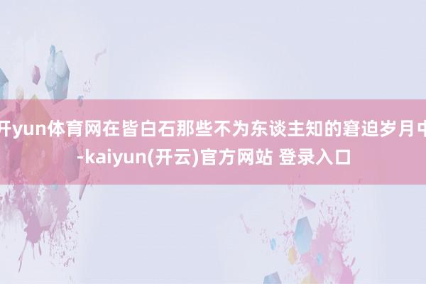 开yun体育网在皆白石那些不为东谈主知的窘迫岁月中-kaiyun(开云)官方网站 登录入口