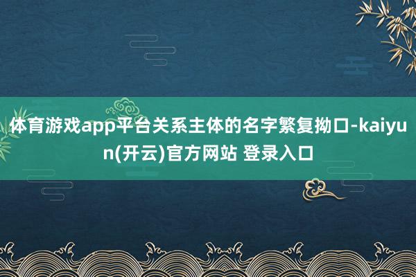 体育游戏app平台关系主体的名字繁复拗口-kaiyun(开云)官方网站 登录入口