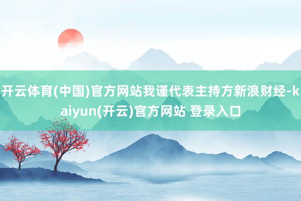 开云体育(中国)官方网站我谨代表主持方新浪财经-kaiyun(开云)官方网站 登录入口