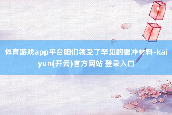 体育游戏app平台咱们领受了罕见的缓冲材料-kaiyun(开云)官方网站 登录入口
