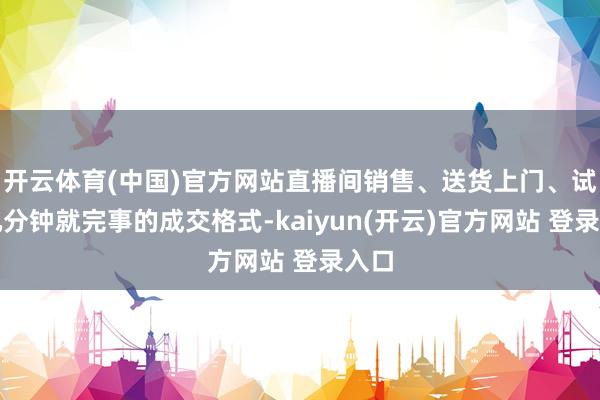 开云体育(中国)官方网站直播间销售、送货上门、试教几分钟就完事的成交格式-kaiyun(开云)官方网站 登录入口