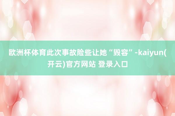 欧洲杯体育此次事故险些让她“毁容”-kaiyun(开云)官方网站 登录入口