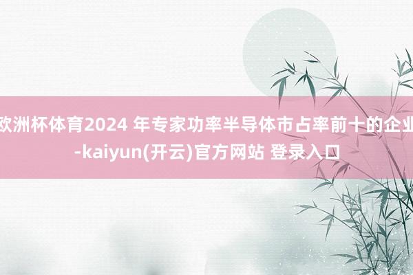 欧洲杯体育2024 年专家功率半导体市占率前十的企业-kaiyun(开云)官方网站 登录入口