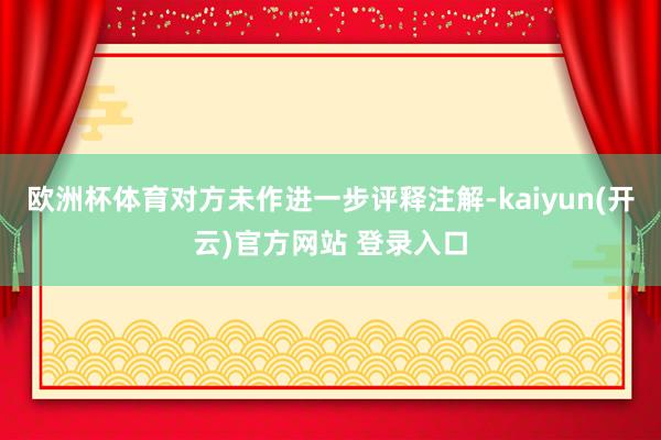 欧洲杯体育对方未作进一步评释注解-kaiyun(开云)官方网站 登录入口