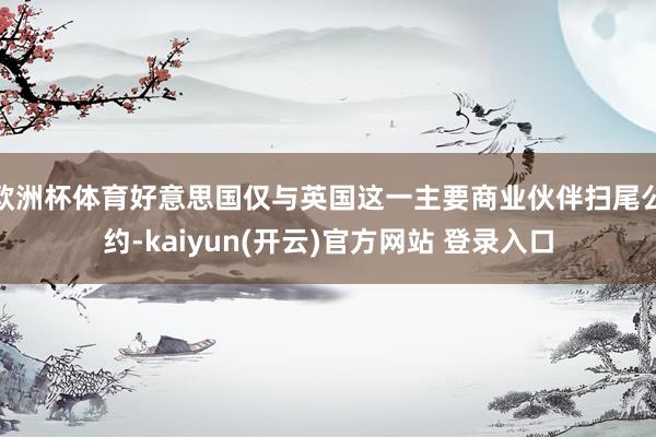 欧洲杯体育好意思国仅与英国这一主要商业伙伴扫尾公约-kaiyun(开云)官方网站 登录入口