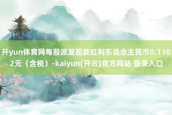 开yun体育网每股派发现款红利东说念主民币0.1102元（含税）-kaiyun(开云)官方网站 登录入口