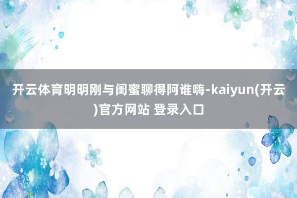 开云体育明明刚与闺蜜聊得阿谁嗨-kaiyun(开云)官方网站 登录入口
