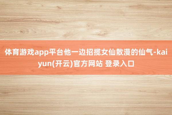 体育游戏app平台他一边招揽女仙散漫的仙气-kaiyun(开云)官方网站 登录入口