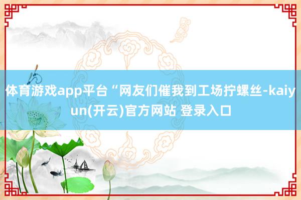 体育游戏app平台“网友们催我到工场拧螺丝-kaiyun(开云)官方网站 登录入口