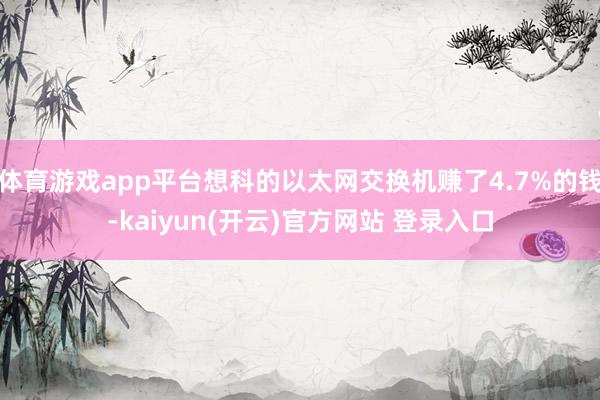 体育游戏app平台想科的以太网交换机赚了4.7%的钱-kaiyun(开云)官方网站 登录入口