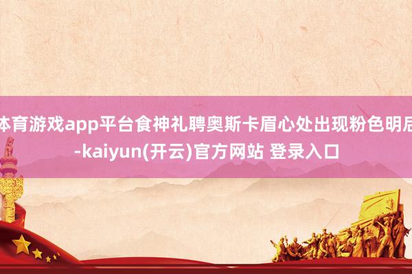 体育游戏app平台食神礼聘奥斯卡眉心处出现粉色明后-kaiyun(开云)官方网站 登录入口