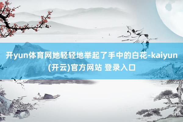 开yun体育网她轻轻地举起了手中的白花-kaiyun(开云)官方网站 登录入口