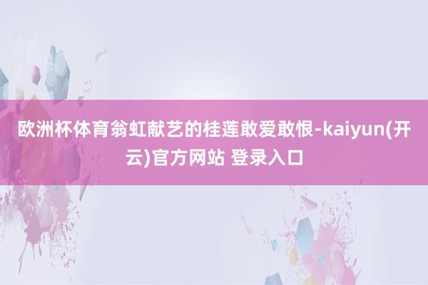 欧洲杯体育翁虹献艺的桂莲敢爱敢恨-kaiyun(开云)官方网站 登录入口