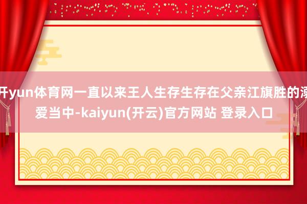 开yun体育网一直以来王人生存生存在父亲江旗胜的溺爱当中-kaiyun(开云)官方网站 登录入口
