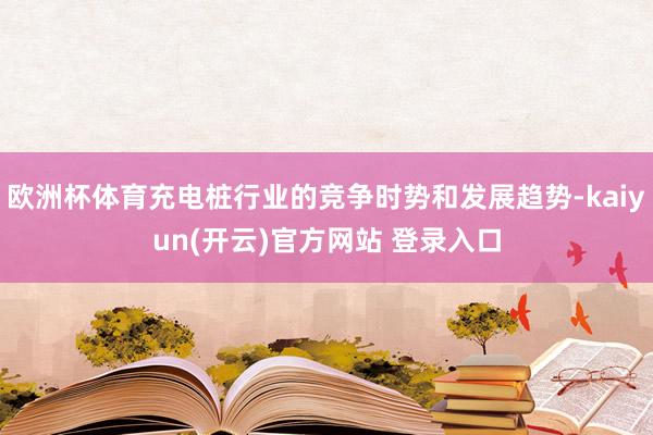 欧洲杯体育充电桩行业的竞争时势和发展趋势-kaiyun(开云)官方网站 登录入口