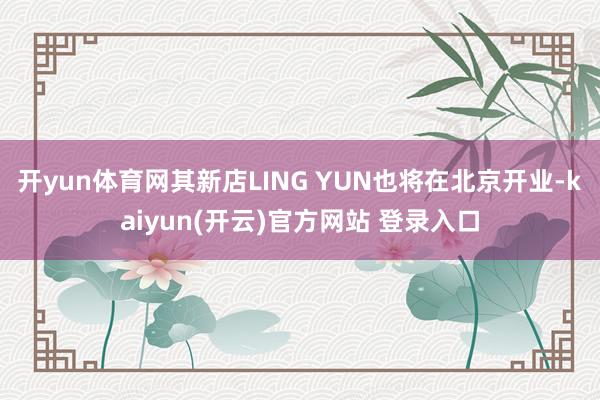 开yun体育网其新店LING YUN也将在北京开业-kaiyun(开云)官方网站 登录入口