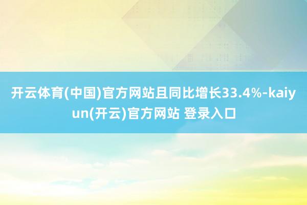 开云体育(中国)官方网站且同比增长33.4%-kaiyun(开云)官方网站 登录入口