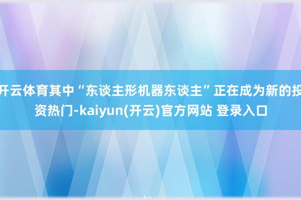 开云体育其中“东谈主形机器东谈主”正在成为新的投资热门-kaiyun(开云)官方网站 登录入口