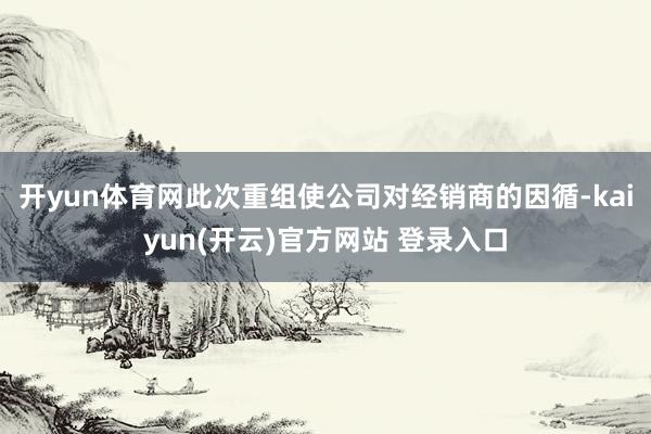 开yun体育网此次重组使公司对经销商的因循-kaiyun(开云)官方网站 登录入口