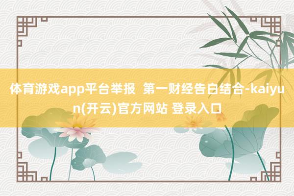 体育游戏app平台举报  第一财经告白结合-kaiyun(开云)官方网站 登录入口