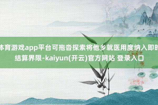 体育游戏app平台可拖沓探索将他乡就医用度纳入即时结算界限-kaiyun(开云)官方网站 登录入口