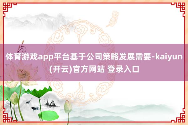 体育游戏app平台基于公司策略发展需要-kaiyun(开云)官方网站 登录入口