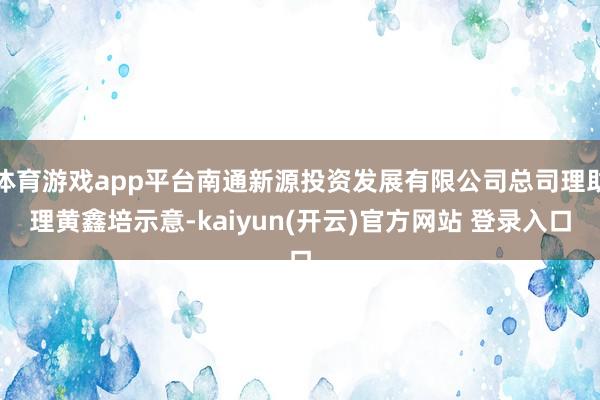 体育游戏app平台南通新源投资发展有限公司总司理助理黄鑫培示意-kaiyun(开云)官方网站 登录入口