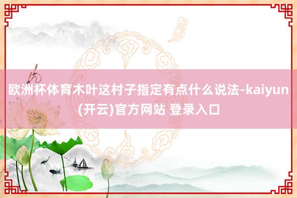 欧洲杯体育木叶这村子指定有点什么说法-kaiyun(开云)官方网站 登录入口
