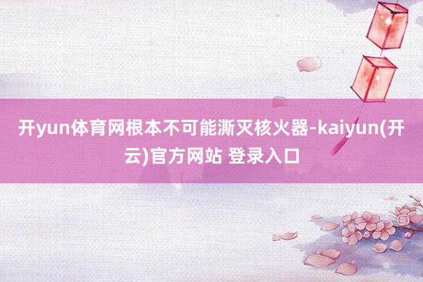 开yun体育网根本不可能澌灭核火器-kaiyun(开云)官方网站 登录入口
