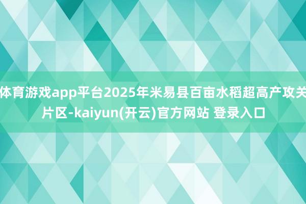 体育游戏app平台2025年米易县百亩水稻超高产攻关片区-kaiyun(开云)官方网站 登录入口