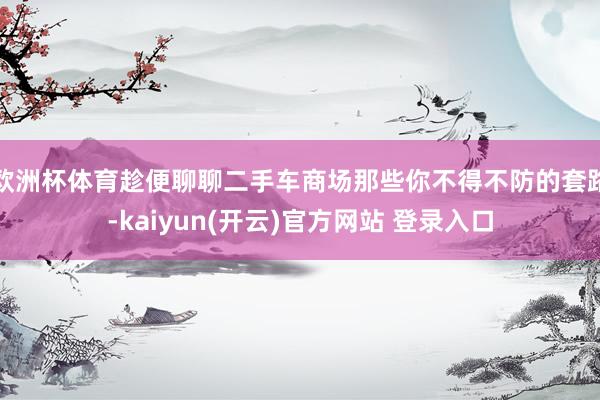 欧洲杯体育趁便聊聊二手车商场那些你不得不防的套路-kaiyun(开云)官方网站 登录入口