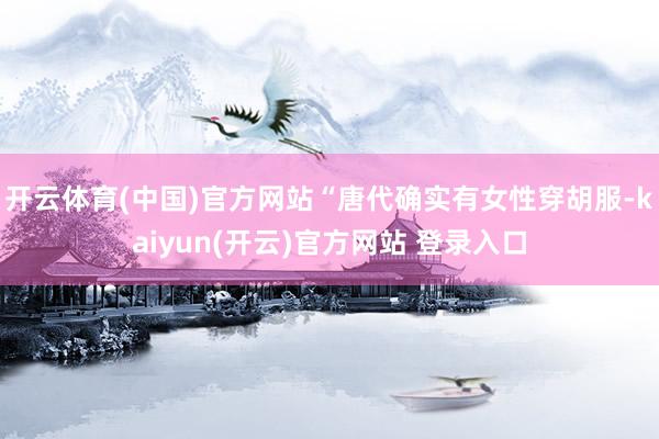 开云体育(中国)官方网站“唐代确实有女性穿胡服-kaiyun(开云)官方网站 登录入口