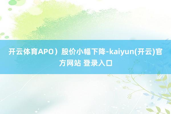 开云体育APO）股价小幅下降-kaiyun(开云)官方网站 登录入口