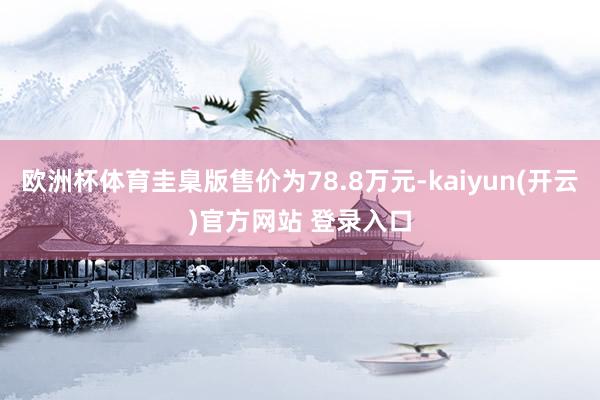 欧洲杯体育圭臬版售价为78.8万元-kaiyun(开云)官方网站 登录入口
