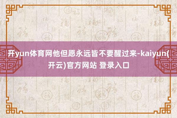 开yun体育网他但愿永远皆不要醒过来-kaiyun(开云)官方网站 登录入口