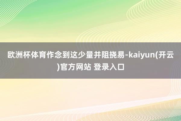 欧洲杯体育作念到这少量并阻挠易-kaiyun(开云)官方网站 登录入口