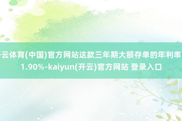 开云体育(中国)官方网站这款三年期大额存单的年利率为1.90%-kaiyun(开云)官方网站 登录入口
