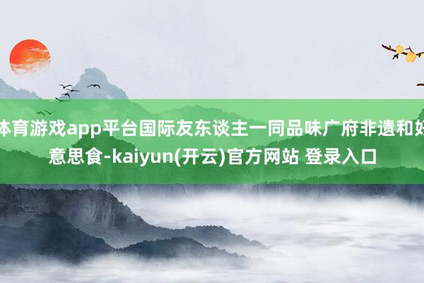 体育游戏app平台国际友东谈主一同品味广府非遗和好意思食-kaiyun(开云)官方网站 登录入口