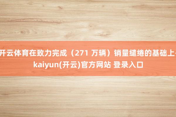 开云体育在致力完成(271 万辆)销量缱绻的基础上-kaiyun(开云)官方网站 登录入口