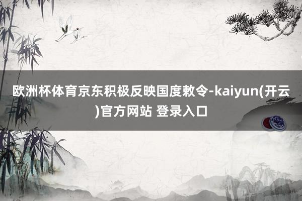 欧洲杯体育京东积极反映国度敕令-kaiyun(开云)官方网站 登录入口