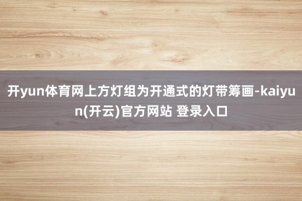 开yun体育网上方灯组为开通式的灯带筹画-kaiyun(开云)官方网站 登录入口