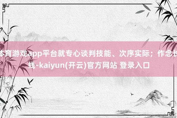 体育游戏app平台就专心谈判技能、次序实际;作念长线-kaiyun(开云)官方网站 登录入口