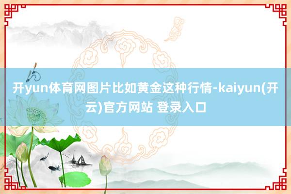 开yun体育网图片比如黄金这种行情-kaiyun(开云)官方网站 登录入口